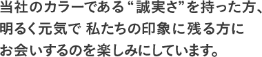 当社のカラーである“誠実さ”を持った方、明るく元気で私たちの印象に残る方にお会いするのを楽しみにしています。